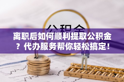 兴文离职后如何顺利提取公积金？代办服务帮你轻松搞定！