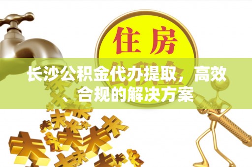 兴文长沙公积金代办提取，高效、合规的解决方案
