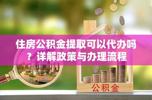 兴文住房公积金提取可以代办吗？详解政策与办理流程