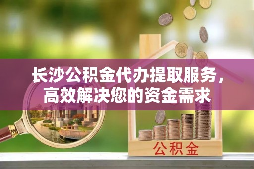 兴文长沙公积金代办提取服务，高效解决您的资金需求