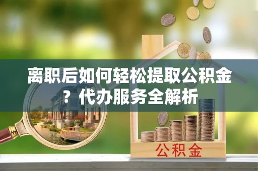 兴文离职后如何轻松提取公积金？代办服务全解析