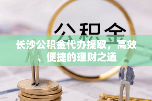 兴文长沙公积金代办提取，高效、便捷的理财之道
