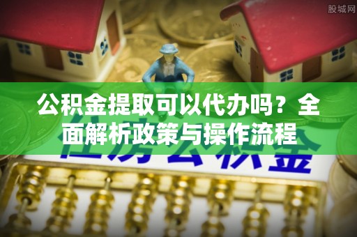 兴文公积金提取可以代办吗？全面解析政策与操作流程