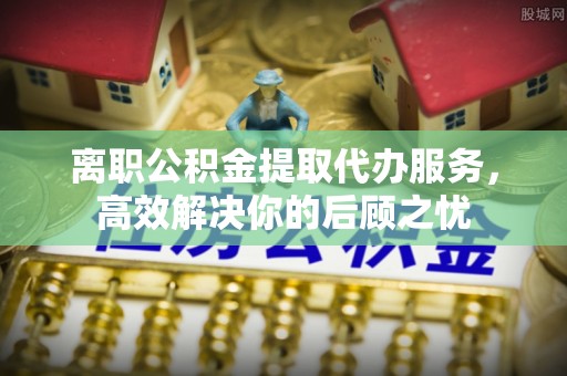 兴文离职公积金提取代办服务，高效解决你的后顾之忧