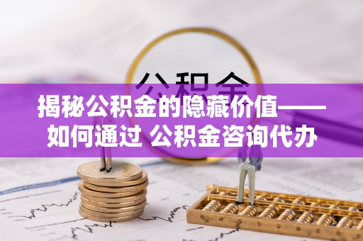 兴文揭秘公积金的隐藏价值——如何通过 公积金咨询代办提取 优化财富管理