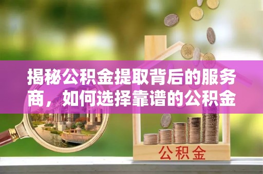 兴文揭秘公积金提取背后的服务商，如何选择靠谱的公积金代办提取公司