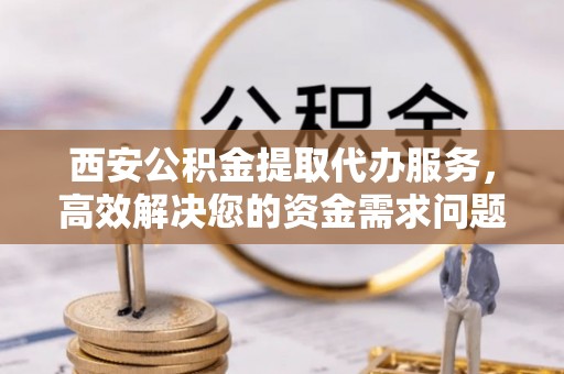兴文西安公积金提取代办服务，高效解决您的资金需求问题