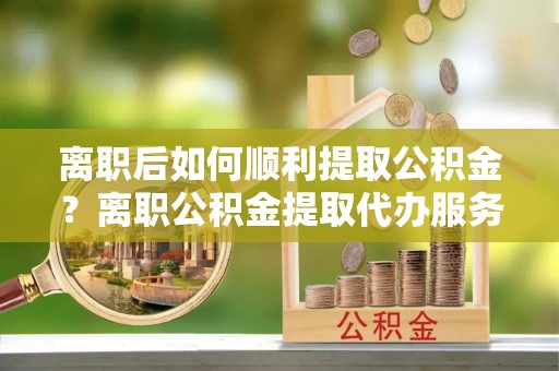兴文离职后如何顺利提取公积金？离职公积金提取代办服务帮你搞定！