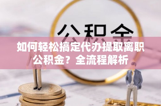 兴文如何轻松搞定代办提取离职公积金？全流程解析