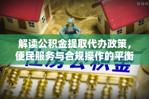 兴文解读公积金提取代办政策，便民服务与合规操作的平衡之道