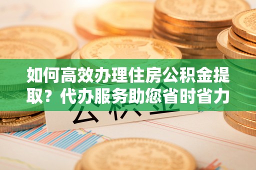 兴文如何高效办理住房公积金提取？代办服务助您省时省力