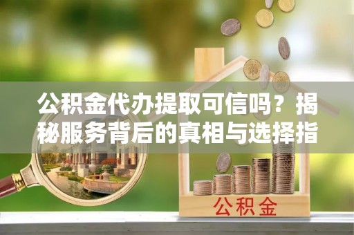 兴文公积金代办提取可信吗？揭秘服务背后的真相与选择指南