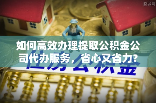兴文如何高效办理提取公积金公司代办服务，省心又省力？