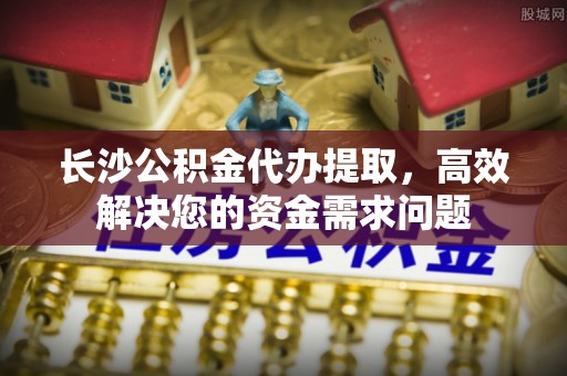 兴文长沙公积金代办提取，高效解决您的资金需求问题