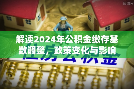 兴文解读2024年公积金缴存基数调整，政策变化与影响