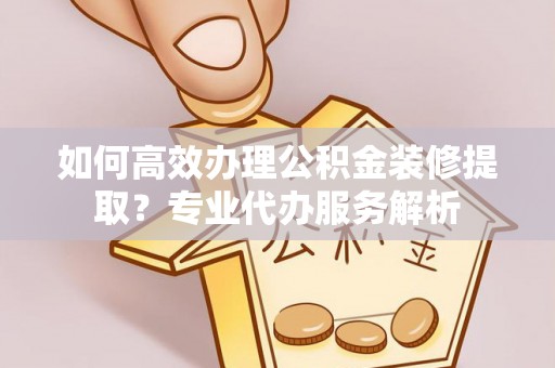 兴文如何高效办理公积金装修提取？专业代办服务解析