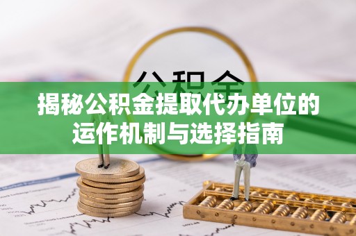 兴文揭秘公积金提取代办单位的运作机制与选择指南