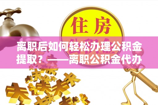 兴文离职后如何轻松办理公积金提取？——离职公积金代办提取服务详解