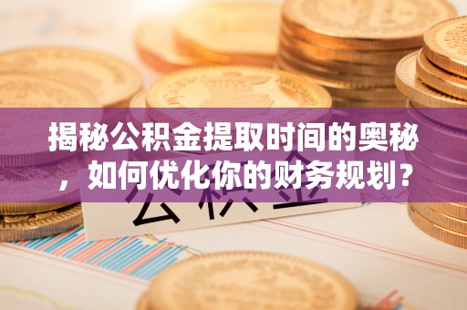兴文揭秘公积金提取时间的奥秘，如何优化你的财务规划？