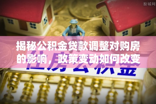 兴文揭秘公积金贷款调整对购房的影响，政策变动如何改变你的买房计划