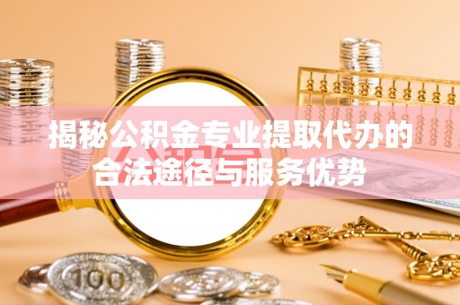 兴文揭秘公积金专业提取代办的合法途径与服务优势