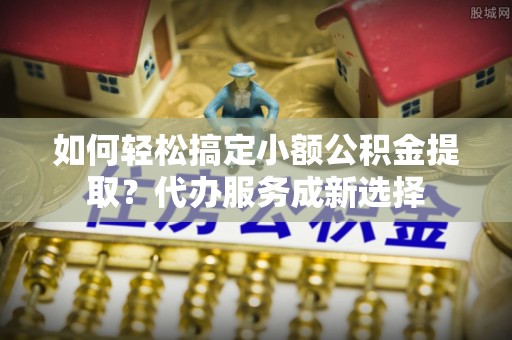 兴文如何轻松搞定小额公积金提取？代办服务成新选择