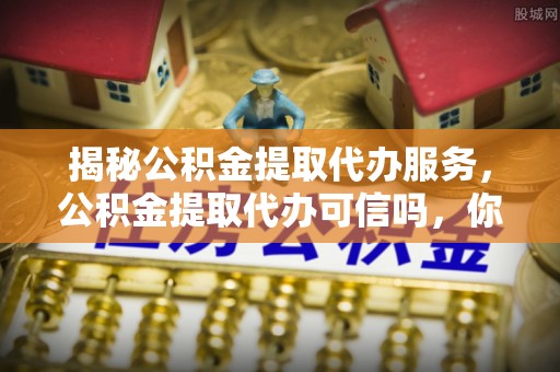 兴文揭秘公积金提取代办服务，公积金提取代办可信吗，你需要知道的真相