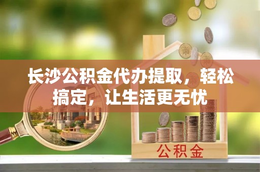 兴文长沙公积金代办提取，轻松搞定，让生活更无忧