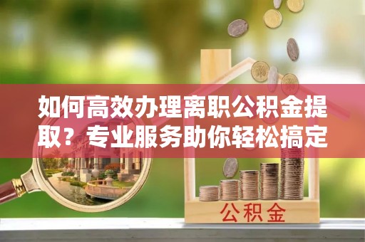 兴文如何高效办理离职公积金提取？专业服务助你轻松搞定