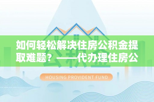 兴文如何轻松解决住房公积金提取难题？——代办理住房公积金提取服务解析
