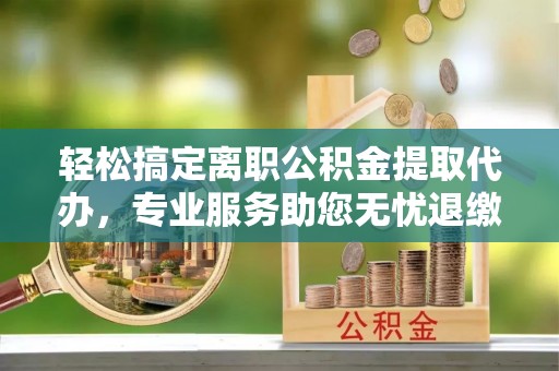 兴文轻松搞定离职公积金提取代办，专业服务助您无忧退缴