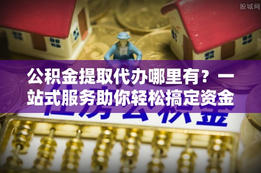 兴文公积金提取代办哪里有？一站式服务助你轻松搞定资金难题