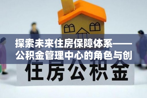兴文探索未来住房保障体系——公积金管理中心的角色与创新
