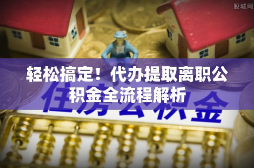 兴文轻松搞定！代办提取离职公积金全流程解析