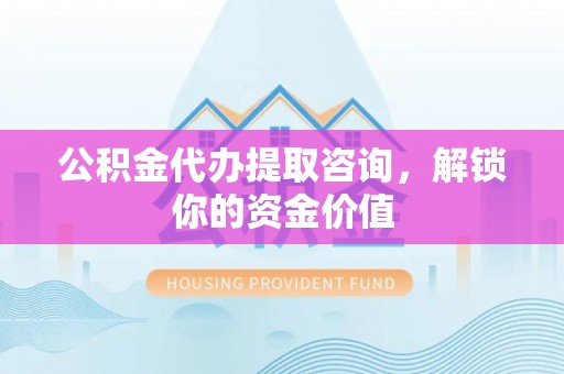 兴文公积金代办提取咨询，解锁你的资金价值