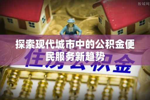 兴文探索现代城市中的公积金便民服务新趋势
