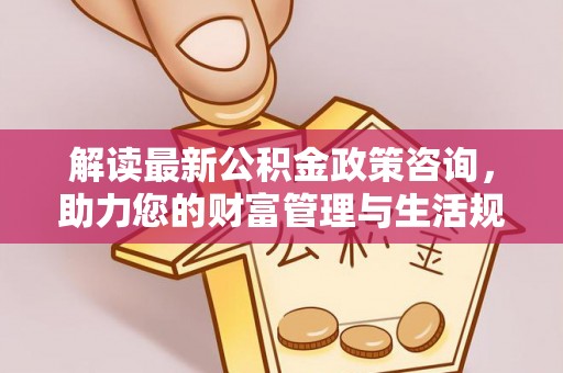 兴文解读最新公积金政策咨询，助力您的财富管理与生活规划