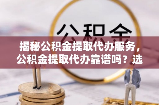 兴文揭秘公积金提取代办服务，公积金提取代办靠谱吗？选择需谨慎