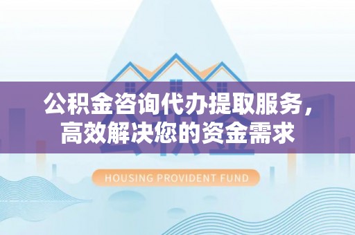 兴文公积金咨询代办提取服务，高效解决您的资金需求