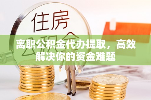 兴文离职公积金代办提取，高效解决你的资金难题