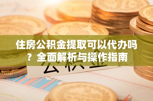 兴文住房公积金提取可以代办吗？全面解析与操作指南