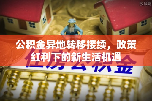 兴文公积金异地转移接续，政策红利下的新生活机遇