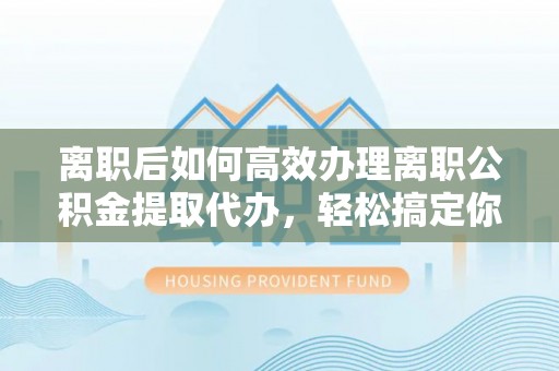 兴文离职后如何高效办理离职公积金提取代办，轻松搞定你的公积金
