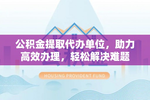 兴文公积金提取代办单位，助力高效办理，轻松解决难题