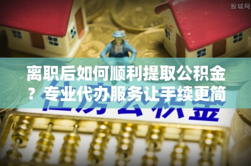 兴文离职后如何顺利提取公积金？专业代办服务让手续更简单