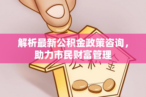 兴文解析最新公积金政策咨询，助力市民财富管理