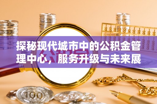兴文探秘现代城市中的公积金管理中心，服务升级与未来展望