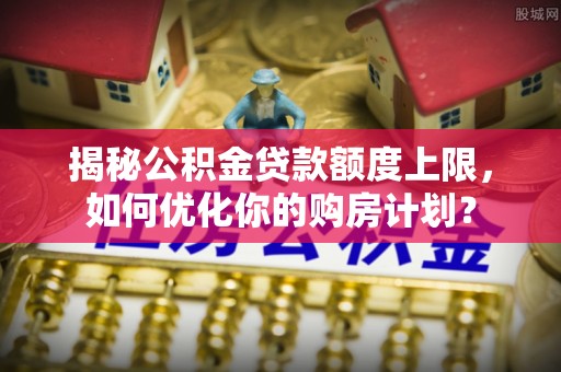 兴文揭秘公积金贷款额度上限，如何优化你的购房计划？