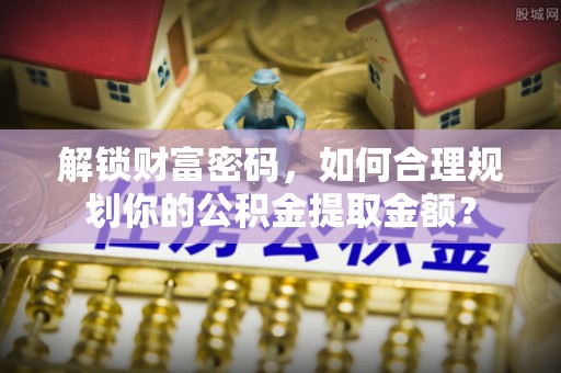 兴文解锁财富密码，如何合理规划你的公积金提取金额？