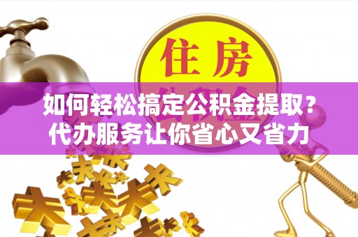 兴文如何轻松搞定公积金提取？代办服务让你省心又省力